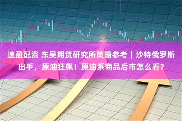 速盈配资 东吴期货研究所策略参考｜沙特俄罗斯出手，原油狂飙！原油系商品后市怎么看？