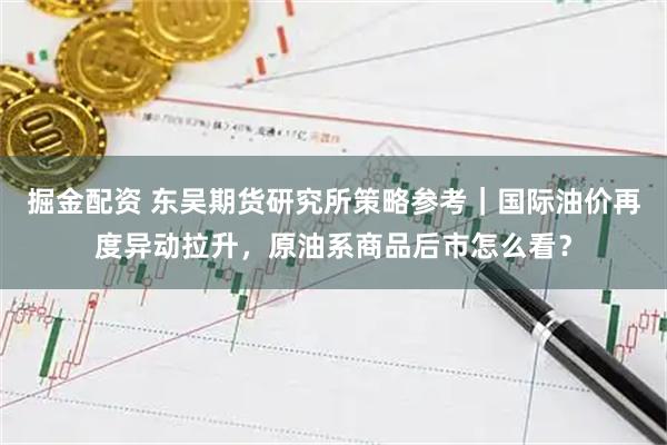 掘金配资 东吴期货研究所策略参考｜国际油价再度异动拉升，原油系商品后市怎么看？