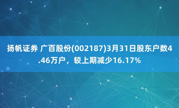 扬帆证券 广百股份(002187)3月31日股东户数4.46万户，较上期减少16.17%