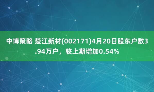中博策略 楚江新材(002171)4月20日股东户数3.94万户，较上期增加0.54%