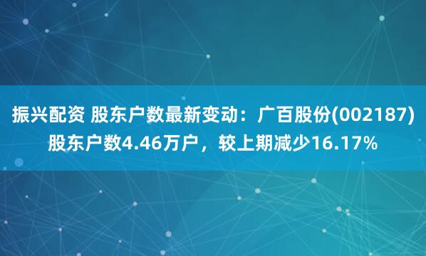 振兴配资 股东户数最新变动：广百股份(002187)股东户数4.46万户，较上期减少16.17%