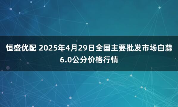 恒盛优配 2025年4月29日全国主要批发市场白蒜6.0公分价格行情