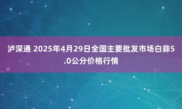 泸深通 2025年4月29日全国主要批发市场白蒜5.0公分价格行情