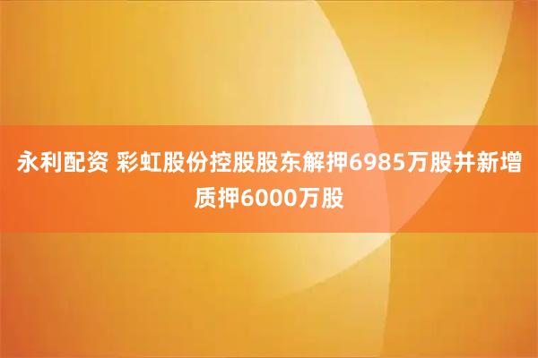 永利配资 彩虹股份控股股东解押6985万股并新增质押6000万股