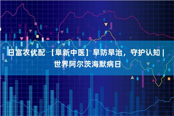 日富农优配 【阜新中医】早防早治，守护认知 | 世界阿尔茨海默病日