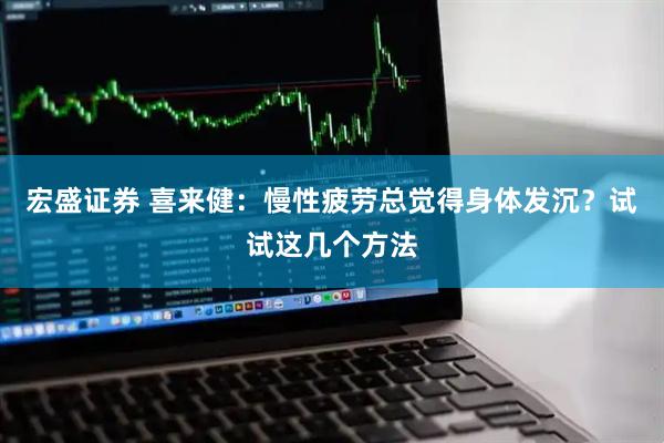 宏盛证券 喜来健：慢性疲劳总觉得身体发沉？试试这几个方法