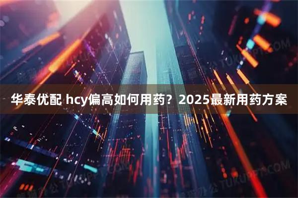 华泰优配 hcy偏高如何用药？2025最新用药方案
