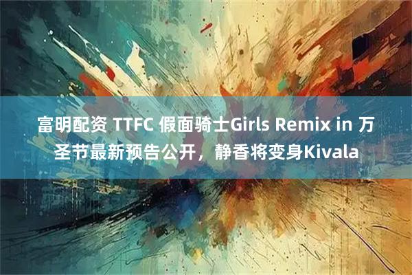 富明配资 TTFC 假面骑士Girls Remix in 万圣节最新预告公开，静香将变身Kivala