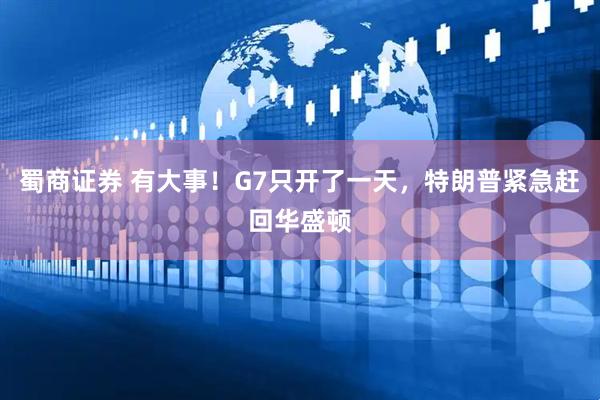 蜀商证券 有大事！G7只开了一天，特朗普紧急赶回华盛顿