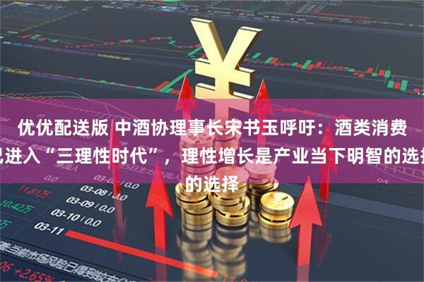 优优配送版 中酒协理事长宋书玉呼吁：酒类消费已进入“三理性时代”，理性增长是产业当下明智的选择