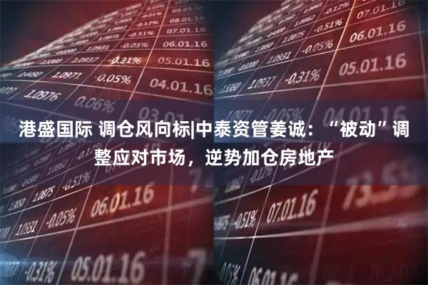 港盛国际 调仓风向标|中泰资管姜诚：“被动”调整应对市场，逆势加仓房地产