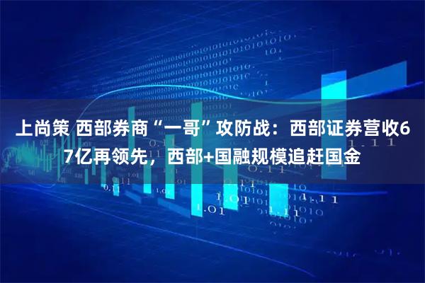 上尚策 西部券商“一哥”攻防战：西部证券营收67亿再领先，西部+国融规模追赶国金