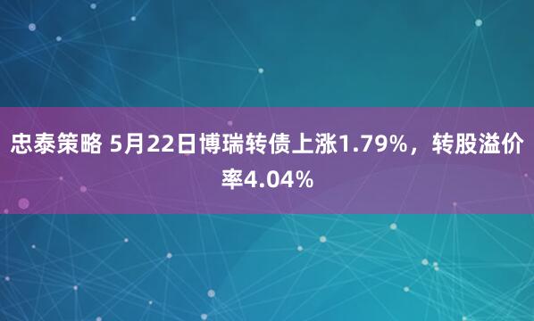 忠泰策略 5月22日博瑞转债上涨1.79%，转股溢价率4.04%