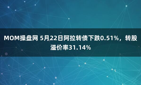 MOM操盘网 5月22日阿拉转债下跌0.51%，转股溢价率31.14%