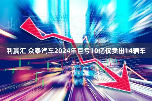 利赢汇 众泰汽车2024年巨亏10亿仅卖出14辆车