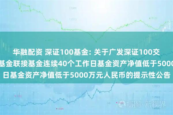 华融配资 深证100基金: 关于广发深证100交易型开放式指数证券投资基金联接基金连续40个工作日基金资产净值低于5000万元人民币的提示性公告