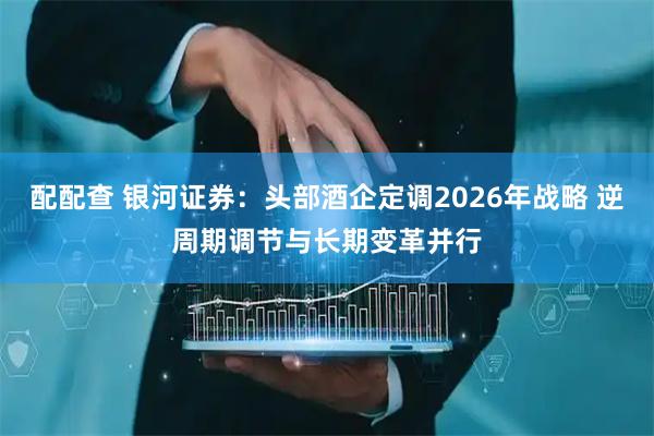 配配查 银河证券：头部酒企定调2026年战略 逆周期调节与长期变革并行