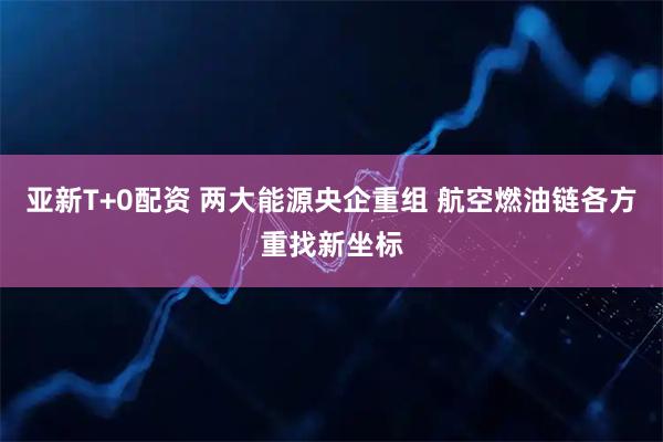 亚新T+0配资 两大能源央企重组 航空燃油链各方重找新坐标