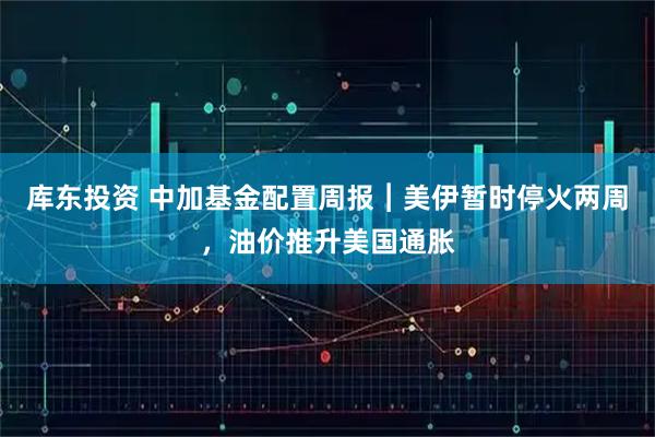库东投资 中加基金配置周报︱美伊暂时停火两周，油价推升美国通胀