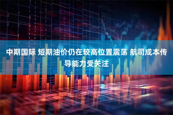 中期国际 短期油价仍在较高位置震荡 航司成本传导能力受关注