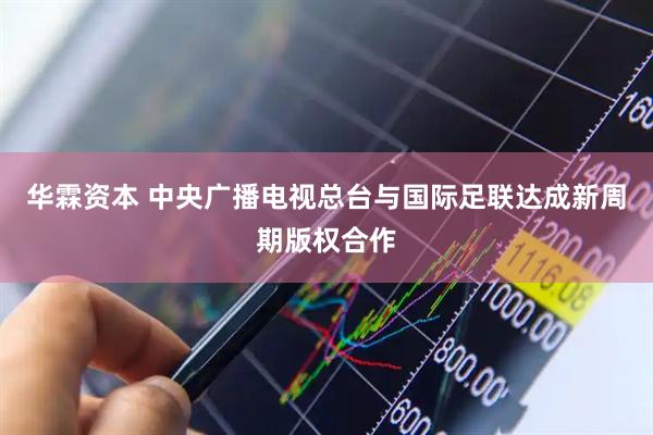 华霖资本 中央广播电视总台与国际足联达成新周期版权合作